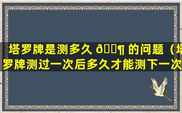 塔罗牌是测多久 🐶 的问题（塔罗牌测过一次后多久才能测下一次 🌲 ）